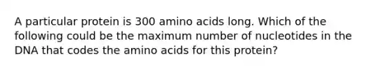 A particular protein is 300 amino acids long. Which of the following could be the maximum number of nucleotides in the DNA that codes the amino acids for this protein?