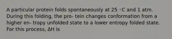 A particular protein folds spontaneously at 25 ◦C and 1 atm. During this folding, the pro- tein changes conformation from a higher en- tropy unfolded state to a lower entropy folded state. For this process, ∆H is