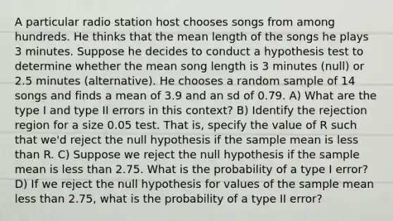 A particular radio station host chooses songs from among hundreds. He thinks that the mean length of the songs he plays 3 minutes. Suppose he decides to conduct a hypothesis test to determine whether the mean song length is 3 minutes (null) or 2.5 minutes (alternative). He chooses a random sample of 14 songs and finds a mean of 3.9 and an sd of 0.79. A) What are the type I and type II errors in this context? B) Identify the rejection region for a size 0.05 test. That is, specify the value of R such that we'd reject the null hypothesis if the sample mean is less than R. C) Suppose we reject the null hypothesis if the sample mean is less than 2.75. What is the probability of a type I error? D) If we reject the null hypothesis for values of the sample mean less than 2.75, what is the probability of a type II error?