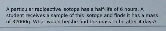 A particular radioactive isotope has a half-life of 6 hours. A student receives a sample of this isotope and finds it has a mass of 32000g. What would he/she find the mass to be after 4 days?