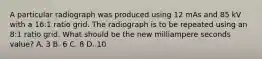 A particular radiograph was produced using 12 mAs and 85 kV with a 16:1 ratio grid. The radiograph is to be repeated using an 8:1 ratio grid. What should be the new milliampere seconds value? A. 3 B. 6 C. 8 D. 10