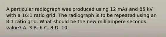 A particular radiograph was produced using 12 mAs and 85 kV with a 16:1 ratio grid. The radiograph is to be repeated using an 8:1 ratio grid. What should be the new milliampere seconds value? A. 3 B. 6 C. 8 D. 10