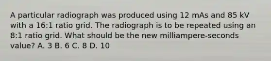 A particular radiograph was produced using 12 mAs and 85 kV with a 16:1 ratio grid. The radiograph is to be repeated using an 8:1 ratio grid. What should be the new milliampere-seconds value? A. 3 B. 6 C. 8 D. 10