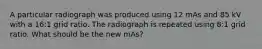 A particular radiograph was produced using 12 mAs and 85 kV with a 16:1 grid ratio. The radiograph is repeated using 8:1 grid ratio. What should be the new mAs?