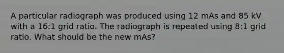 A particular radiograph was produced using 12 mAs and 85 kV with a 16:1 grid ratio. The radiograph is repeated using 8:1 grid ratio. What should be the new mAs?