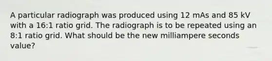 A particular radiograph was produced using 12 mAs and 85 kV with a 16:1 ratio grid. The radiograph is to be repeated using an 8:1 ratio grid. What should be the new milliampere seconds value?