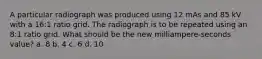 A particular radiograph was produced using 12 mAs and 85 kV with a 16:1 ratio grid. The radiograph is to be repeated using an 8:1 ratio grid. What should be the new milliampere-seconds value? a. 8 b. 4 c. 6 d. 10