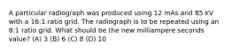 A particular radiograph was produced using 12 mAs and 85 kV with a 16:1 ratio grid. The radiograph is to be repeated using an 8:1 ratio grid. What should be the new milliampere seconds value? (A) 3 (B) 6 (C) 8 (D) 10