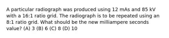 A particular radiograph was produced using 12 mAs and 85 kV with a 16:1 ratio grid. The radiograph is to be repeated using an 8:1 ratio grid. What should be the new milliampere seconds value? (A) 3 (B) 6 (C) 8 (D) 10