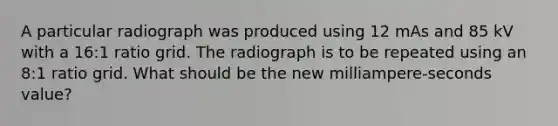 A particular radiograph was produced using 12 mAs and 85 kV with a 16:1 ratio grid. The radiograph is to be repeated using an 8:1 ratio grid. What should be the new milliampere-seconds value?