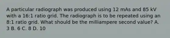 A particular radiograph was produced using 12 mAs and 85 kV with a 16:1 ratio grid. The radiograph is to be repeated using an 8:1 ratio grid. What should be the milliampere second value? A. 3 B. 6 C. 8 D. 10