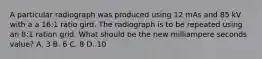 A particular radiograph was produced using 12 mAs and 85 kV with a a 16:1 ratio gird. The radiograph is to be repeated using an 8:1 ration grid. What should be the new milliampere seconds value? A. 3 B. 6 C. 8 D. 10