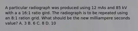 A particular radiograph was produced using 12 mAs and 85 kV with a a 16:1 ratio gird. The radiograph is to be repeated using an 8:1 ration grid. What should be the new milliampere seconds value? A. 3 B. 6 C. 8 D. 10