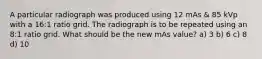 A particular radiograph was produced using 12 mAs & 85 kVp with a 16:1 ratio grid. The radiograph is to be repeated using an 8:1 ratio grid. What should be the new mAs value? a) 3 b) 6 c) 8 d) 10