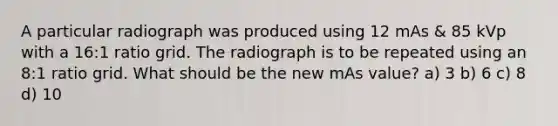 A particular radiograph was produced using 12 mAs & 85 kVp with a 16:1 ratio grid. The radiograph is to be repeated using an 8:1 ratio grid. What should be the new mAs value? a) 3 b) 6 c) 8 d) 10