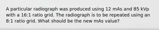 A particular radiograph was produced using 12 mAs and 85 kVp with a 16:1 ratio grid. The radiograph is to be repeated using an 8:1 ratio grid. What should be the new mAs value?