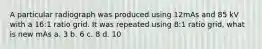 A particular radiograph was produced using 12mAs and 85 kV with a 16:1 ratio grid. It was repeated using 8:1 ratio grid, what is new mAs a. 3 b. 6 c. 8 d. 10