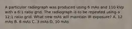 A particular radiograph was produced using 6 mAs and 110 kVp with a 6:1 ratio grid. The radiograph is to be repeated using a 12:1 ratio grid. What new mAs will maintain IR exposure? A. 12 mAs B. 6 mAs C. 3 mAs D. 10 mAs