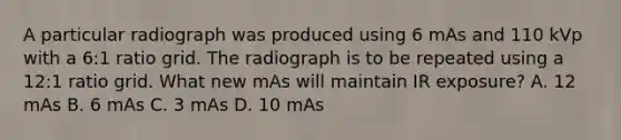 A particular radiograph was produced using 6 mAs and 110 kVp with a 6:1 ratio grid. The radiograph is to be repeated using a 12:1 ratio grid. What new mAs will maintain IR exposure? A. 12 mAs B. 6 mAs C. 3 mAs D. 10 mAs