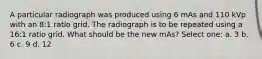 A particular radiograph was produced using 6 mAs and 110 kVp with an 8:1 ratio grid. The radiograph is to be repeated using a 16:1 ratio grid. What should be the new mAs? Select one: a. 3 b. 6 c. 9 d. 12