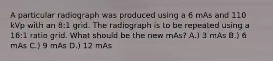 A particular radiograph was produced using a 6 mAs and 110 kVp with an 8:1 grid. The radiograph is to be repeated using a 16:1 ratio grid. What should be the new mAs? A.) 3 mAs B.) 6 mAs C.) 9 mAs D.) 12 mAs