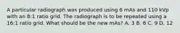 A particular radiograph was produced using 6 mAs and 110 kVp with an 8:1 ratio grid. The radiograph is to be repeated using a 16:1 ratio grid. What should be the new mAs? A. 3 B. 6 C. 9 D. 12