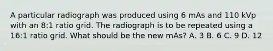 A particular radiograph was produced using 6 mAs and 110 kVp with an 8:1 ratio grid. The radiograph is to be repeated using a 16:1 ratio grid. What should be the new mAs? A. 3 B. 6 C. 9 D. 12