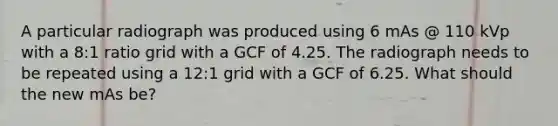 A particular radiograph was produced using 6 mAs @ 110 kVp with a 8:1 ratio grid with a GCF of 4.25. The radiograph needs to be repeated using a 12:1 grid with a GCF of 6.25. What should the new mAs be?