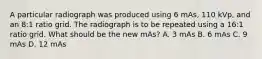 A particular radiograph was produced using 6 mAs, 110 kVp, and an 8:1 ratio grid. The radiograph is to be repeated using a 16:1 ratio grid. What should be the new mAs? A. 3 mAs B. 6 mAs C. 9 mAs D. 12 mAs