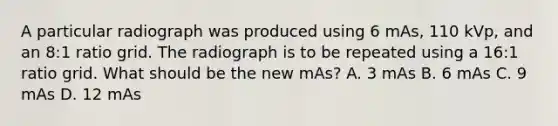 A particular radiograph was produced using 6 mAs, 110 kVp, and an 8:1 ratio grid. The radiograph is to be repeated using a 16:1 ratio grid. What should be the new mAs? A. 3 mAs B. 6 mAs C. 9 mAs D. 12 mAs