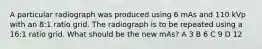 A particular radiograph was produced using 6 mAs and 110 kVp with an 8:1 ratio grid. The radiograph is to be repeated using a 16:1 ratio grid. What should be the new mAs? A 3 B 6 C 9 D 12