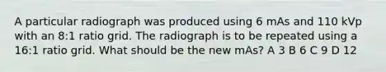 A particular radiograph was produced using 6 mAs and 110 kVp with an 8:1 ratio grid. The radiograph is to be repeated using a 16:1 ratio grid. What should be the new mAs? A 3 B 6 C 9 D 12