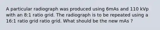 A particular radiograph was produced using 6mAs and 110 kVp with an 8:1 ratio grid. The radiograph is to be repeated using a 16:1 ratio grid ratio grid. What should be the new mAs ?