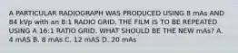 A PARTICULAR RADIOGRAPH WAS PRODUCED USING 8 mAs AND 84 kVp with an 8:1 RADIO GRID. THE FILM IS TO BE REPEATED USING A 16:1 RATIO GRID. WHAT SHOULD BE THE NEW mAs? A. 4 mAS B. 8 mAs C. 12 mAS D. 20 mAs