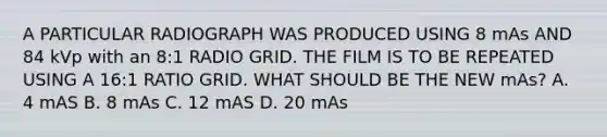 A PARTICULAR RADIOGRAPH WAS PRODUCED USING 8 mAs AND 84 kVp with an 8:1 RADIO GRID. THE FILM IS TO BE REPEATED USING A 16:1 RATIO GRID. WHAT SHOULD BE THE NEW mAs? A. 4 mAS B. 8 mAs C. 12 mAS D. 20 mAs