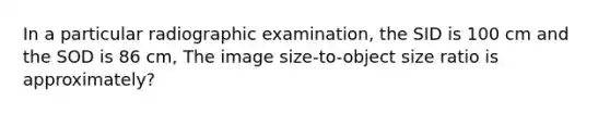 In a particular radiographic examination, the SID is 100 cm and the SOD is 86 cm, The image size-to-object size ratio is approximately?