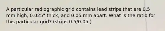 A particular radiographic grid contains lead strips that are 0.5 mm high, 0.025" thick, and 0.05 mm apart. What is the ratio for this particular grid? (strips 0.5/0.05 )