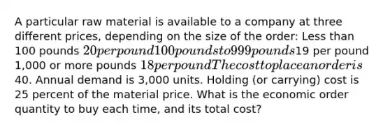 A particular raw material is available to a company at three different prices, depending on the size of the order: Less than 100 pounds 20 per pound 100 pounds to 999 pounds19 per pound 1,000 or more pounds 18 per pound The cost to place an order is40. Annual demand is 3,000 units. Holding (or carrying) cost is 25 percent of the material price. What is the economic order quantity to buy each time, and its total cost?