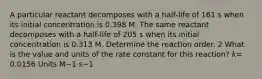 A particular reactant decomposes with a half‑life of 161 s when its initial concentration is 0.398 M. The same reactant decomposes with a half‑life of 205 s when its initial concentration is 0.313 M. Determine the reaction order. 2 What is the value and units of the rate constant for this reaction? 𝑘= 0.0156 Units M−1⋅s−1