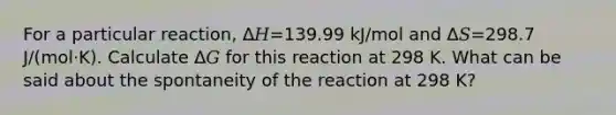 For a particular reaction, Δ𝐻=139.99 kJ/mol and Δ𝑆=298.7 J/(mol·K). Calculate Δ𝐺 for this reaction at 298 K. What can be said about the spontaneity of the reaction at 298 K?