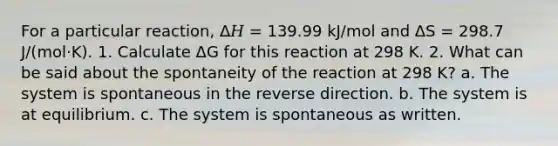 For a particular reaction, Δ𝐻 = 139.99 kJ/mol and Δ⁢S = 298.7 J/(mol·K). 1. Calculate Δ⁢G for this reaction at 298 K. 2. What can be said about the spontaneity of the reaction at 298 K? a. The system is spontaneous in the reverse direction. b. The system is at equilibrium. c. The system is spontaneous as written.