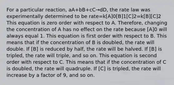 For a particular reaction, aA+bB+cC→dD, the rate law was experimentally determined to be rate=k[A]0[B]1[C]2=k[B][C]2 This equation is zero order with respect to A. Therefore, changing the concentration of A has no effect on the rate because [A]0 will always equal 1. This equation is first order with respect to B. This means that if the concentration of B is doubled, the rate will double. If [B] is reduced by half, the rate will be halved. If [B] is tripled, the rate will triple, and so on. This equation is second order with respect to C. This means that if the concentration of C is doubled, the rate will quadruple. If [C] is tripled, the rate will increase by a factor of 9, and so on.