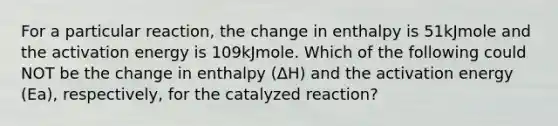 For a particular reaction, the change in enthalpy is 51kJmole and the activation energy is 109kJmole. Which of the following could NOT be the change in enthalpy (ΔH) and the activation energy (Ea), respectively, for the catalyzed reaction?