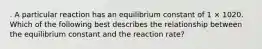 . A particular reaction has an equilibrium constant of 1 × 1020. Which of the following best describes the relationship between the equilibrium constant and the reaction rate?