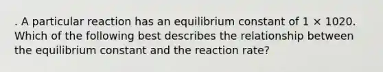 . A particular reaction has an equilibrium constant of 1 × 1020. Which of the following best describes the relationship between the equilibrium constant and the reaction rate?