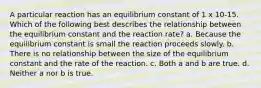 A particular reaction has an equilibrium constant of 1 x 10-15. Which of the following best describes the relationship between the equilibrium constant and the reaction rate? a. Because the equilibrium constant is small the reaction proceeds slowly. b. There is no relationship between the size of the equilibrium constant and the rate of the reaction. c. Both a and b are true. d. Neither a nor b is true.