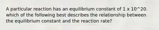 A particular reaction has an equilibrium constant of 1 x 10^20. which of the following best describes the relationship between the equilibrium constant and the reaction rate?