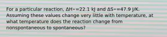 For a particular reaction, Δ⁢H∘=22.1 kJ and Δ⁢S∘=47.9 J/K. Assuming these values change very little with temperature, at what temperature does the reaction change from nonspontaneous to spontaneous?