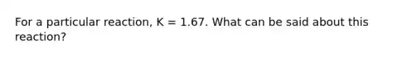 For a particular reaction, K = 1.67. What can be said about this reaction?