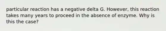 particular reaction has a negative delta G. However, this reaction takes many years to proceed in the absence of enzyme. Why is this the case?